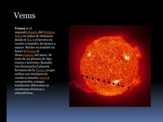 Venus
Venus es el
segundo planeta del Sistema
Solar en orden de distancia
desde el Sol, y el tercero en
cuanto a tamaño, de menor a
mayor. Recibe su nombre en
honor a Venus, la
diosa romana del amor. Se
trata de un planeta de tipo
rocoso y terrestre, llamado
con frecuencia el planeta
hermano de la Tierra, ya que
ambos son similares en
cuanto a tamaño, masa y
composición, aunque
totalmente diferentes en
cuestiones térmicas y
atmosféricas.
 