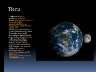 Tierra
La Tierra (de Terra,
nombre latino de Gea,
deidad griega de la feminidad y
la fecundidad) es
un planeta del Siste- ma
Solar que gira alrededor desu
estrella en la
tercera órbita más interna. Es
el más denso y el quinto mayor
de los ocho planetas del
Sistema Solar. También es el
mayor de los cuatro terrestres.
La Tierra se formó hace
aproximadamente 4567
millones de años y la vida
surgió unos mil millones de
años después. Es el hogar de
millones de especies,
incluyendo los seres
humanos y actualmente el
único cuerpo
astronómico donde se conoce
la existencia de vida.
 