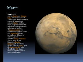 Marte
Marte es el
cuarto planeta del Sistema
Solar más cercano al Sol.
Llamado así por el dios de la
guerra de la mitología
romana Marte, recibe a
veces el apodo de Planeta
rojo debido a la apariencia
rojiza que le confiere
el óxido de hierro que
domina su superficie. Tiene
una atmósferadelgada
formada por dióxido de
carbono, y dos
satélites: Fobos y Deimos.
Forma parte de los
llamados planetas
telúricos (de naturaleza
rocosa, como la Tierra) y es
el planeta interior más
alejado del Sol. Es, en
muchos aspectos, el más
parecido a la Tierra.
 