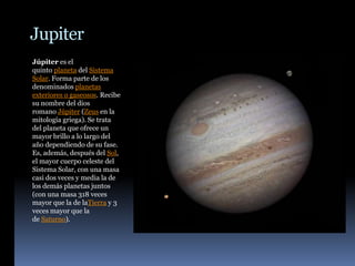 Jupiter
Júpiter es el
quinto planeta del Sistema
Solar. Forma parte de los
denominados planetas
exteriores o gaseosos. Recibe
su nombre del dios
romano Júpiter (Zeus en la
mitología griega). Se trata
del planeta que ofrece un
mayor brillo a lo largo del
año dependiendo de su fase.
Es, además, después del Sol,
el mayor cuerpo celeste del
Sistema Solar, con una masa
casi dos veces y media la de
los demás planetas juntos
(con una masa 318 veces
mayor que la de laTierra y 3
veces mayor que la
de Saturno).
 