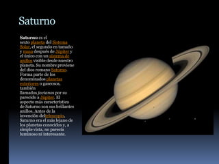 Saturno
Saturno es el
sexto planeta del Sistema
Solar, el segundo en tamaño
y masa después de Júpiter y
el único con un sistema de
anillos visible desde nuestro
planeta. Su nombre proviene
del dios romano Saturno.
Forma parte de los
denominados planetas
exteriores o gaseosos,
también
llamados jovianos por su
parecido a Júpiter. El
aspecto más característico
de Saturno son sus brillantes
anillos. Antes de la
invención deltelescopio,
Saturno era el más lejano de
los planetas conocidos y, a
simple vista, no parecía
luminoso ni interesante.
 