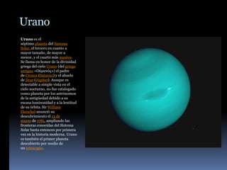 Urano
Urano es el
séptimo planeta del Sistema
Solar, el tercero en cuanto a
mayor tamaño, de mayor a
menor, y el cuarto más masivo.
Se llama en honor de la divinidad
griega del cielo Urano (del griego
antiguo «Οὐρανός») el padre
de Cronos (Saturno) y el abuelo
de Zeus (Júpiter). Aunque es
detectable a simple vista en el
cielo nocturno, no fue catalogado
como planeta por los astrónomos
de la antigüedad debido a su
escasa luminosidad y a la lentitud
de su órbita. Sir William
Herschel anunció su
descubrimiento el 13 de
marzo de 1781, ampliando las
fronteras conocidas del Sistema
Solar hasta entonces por primera
vez en la historia moderna. Urano
es también el primer planeta
descubierto por medio de
un telescopio.
 