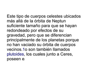 Este tipo de cuerpos celestes ubicados
más allá de la órbita de Neptun
suficiente tamaño para que se hayan
redondeado por efectos de su
gravedad, pero que se diferencian
principalmente de los planetas porque
no han vaciado su órbita de cuerpos
vecinos.1o son también llamados
plutoides, los cuales junto a Ceres,
poseen el
 