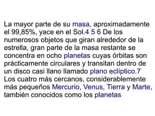 La mayor parte de su masa, aproximadamente
el 99,85%, yace en el Sol.4 5 6 De los
numerosos objetos que giran alrededor de la
estrella, gran parte de la masa restante se
concentra en ocho planetas cuyas órbitas son
prácticamente circulares y transitan dentro de
un disco casi llano llamado plano eclíptico.7
Los cuatro más cercanos, considerablemente
más pequeños Mercurio, Venus, Tierra y Marte,
también conocidos como los planetas
 