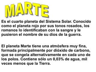 Es el cuarto planeta del Sistema Solar. Conocido
como el planeta rojo por sus tonos rosados, los
romanos lo identificaban con la sangre y le
pusieron el nombre de su dios de la guerra.
El planeta Marte tiene una atmósfera muy fina,
formada principalmente por dióxido de carbono,
que se congela alternativamente en cada uno de
los polos. Contiene sólo un 0,03% de agua, mil
veces menos que la Tierra.
 