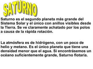 Saturno es el segundo planeta más grande del
Sistema Solar y el único con anillos visibles desde
la Tierra. Se ve claramente achatado por los polos
a causa de la rápida rotación.
La atmósfera es de hidrógeno, con un poco de
helio y metano. Es el único planeta que tiene una
densidad menor que el agua. Si encontrásemos un
océano suficientemente grande, Saturno flotaría.
 