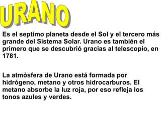 Es el septimo planeta desde el Sol y el tercero más
grande del Sistema Solar. Urano es también el
primero que se descubrió gracias al telescopio, en
1781.
La atmósfera de Urano está formada por
hidrógeno, metano y otros hidrocarburos. El
metano absorbe la luz roja, por eso refleja los
tonos azules y verdes.
 
