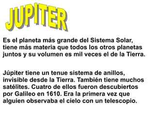 Es el planeta más grande del Sistema Solar,
tiene más materia que todos los otros planetas
juntos y su volumen es mil veces el de la Tierra.
Júpiter tiene un tenue sistema de anillos,
invisible desde la Tierra. También tiene muchos
satélites. Cuatro de ellos fueron descubiertos
por Galileo en 1610. Era la primera vez que
alguien observaba el cielo con un telescopio.
 