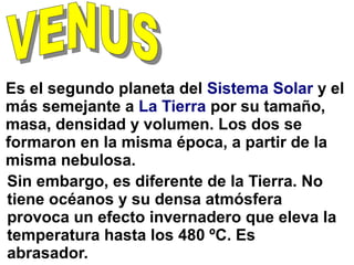 Es el segundo planeta del Sistema Solar y el
más semejante a La Tierra por su tamaño,
masa, densidad y volumen. Los dos se
formaron en la misma época, a partir de la
misma nebulosa.
Sin embargo, es diferente de la Tierra. No
tiene océanos y su densa atmósfera
provoca un efecto invernadero que eleva la
temperatura hasta los 480 ºC. Es
abrasador.
 