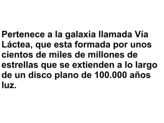 Pertenece a la galaxia llamada Vía
Láctea, que esta formada por unos
cientos de miles de millones de
estrellas que se extienden a lo largo
de un disco plano de 100.000 años
luz.
 