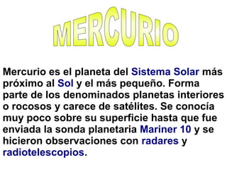 Mercurio es el planeta del Sistema Solar más
próximo al Sol y el más pequeño. Forma
parte de los denominados planetas interiores
o rocosos y carece de satélites. Se conocía
muy poco sobre su superficie hasta que fue
enviada la sonda planetaria Mariner 10 y se
hicieron observaciones con radares y
radiotelescopios.
 
