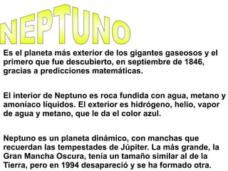 Es el planeta más exterior de los gigantes gaseosos y el
primero que fue descubierto, en septiembre de 1846,
gracias a predicciones matemáticas.
El interior de Neptuno es roca fundida con agua, metano y
amoníaco líquidos. El exterior es hidrógeno, helio, vapor
de agua y metano, que le da el color azul.
Neptuno es un planeta dinámico, con manchas que
recuerdan las tempestades de Júpiter. La más grande, la
Gran Mancha Oscura, tenía un tamaño similar al de la
Tierra, pero en 1994 desapareció y se ha formado otra.
 