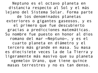 Neptuno es el octavo planeta en
distancia respecto al Sol y el más
lejano del Sistema Solar. Forma parte
de los denominados planetas
exteriores o gigantes gaseosos, y es
el primero que fue descubierto
gracias a predicciones matemáticas.
Su nombre fue puesto en honor al dios
romano del mar —Neptuno—, y es el
cuarto planeta en diámetro y el
tercero más grande en masa. Su masa
es diecisiete veces la de la Tierra y
ligeramente más masivo que su planeta
«gemelo» Urano, que tiene quince
masas terrestres y no es tan denso.
 