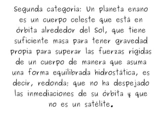 Segunda categoría: Un planeta enano
es un cuerpo celeste que está en
órbita alrededor del Sol, que tiene
suficiente masa para tener gravedad
propia para superar las fuerzas rígidas
de un cuerpo de manera que asuma
una forma equilibrada hidrostática, es
decir, redonda; que no ha despejado
las inmediaciones de su órbita y que
no es un satélite.
 