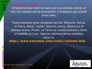 UNIDAD

1

El sistema solar
El Sistema Solar está formado por una estrella central, el
Sol, los cuerpos que le acompañan y el espacio que queda
entre ellos.
Nueve planetas giran alrededor del Sol: Mercurio, Venus,
la Tierra, Marte, Júpiter, Saturno, Urano, Neptuno y el
planeta enano, Plutón. La Tierra es nuestro planeta y tiene
un satélite, la Luna. Algunos planetas tienen satélites,
otros no.
http://www.astromia.com/solar/sistema.htm

Ciencias de la Naturaleza 1º ESO

 