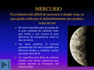 MERCURIO
Es el planeta más difícil de reconocer a simple vista, ya
que queda oculto por el deslumbramiento que produce
la luz del sol
 N0 tiene atmósfera que le proteja de

la gran cantidad de radiación solar
que recibe, y que suavice la gran
diferencia de temperatura entre el
día y la noche.
 No

tiene satélites; la enorme
gravedad del Sol hace imposible que
Mercurio atrape a cualquier cuerpo
que pase cerca de él.

 Su superficie está llena de cráteres

debido a los fuertes meteoritos que
recibió durante la formación del
Sistema Solar.

 