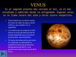VENUS
Es el segundo planeta más cercano al Sol, es el más
estudiado y admirado desde la antigüedad. Algunas veces
se le llama lucero del alba y otras lucero vespertino.
 Está cubierto por un denso manto
de nubes de vapor de agua y ácido
sulfúrico, que impiden ver su
superficie.
 Los vientos que se originan en ella
fueron la causa del destrozo de las
sondas espaciales que se enviaron
durante años para estudiarla
 El manto de nubes actúa casi como
un cristal que va calentando su

superficie y hace que se alcancen
temperaturas de 460ºC y una
presión 100 veces mayor que la de la
Tierra.

 