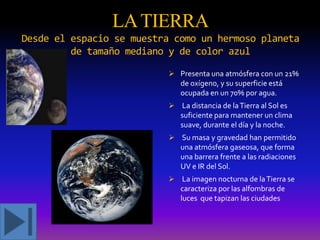 LA TIERRA
Desde el espacio se muestra como un hermoso planeta
de tamaño mediano y de color azul
 Presenta una atmósfera con un 21%
de oxígeno, y su superficie está

ocupada en un 70% por agua.
 La distancia de la Tierra al Sol es
suficiente para mantener un clima
suave, durante el día y la noche.
 Su masa y gravedad han permitido

una atmósfera gaseosa, que forma
una barrera frente a las radiaciones
UV e IR del Sol.
 La imagen nocturna de la Tierra se
caracteriza por las alfombras de

luces que tapizan las ciudades

 
