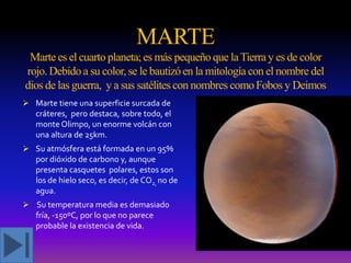 MARTE
Marte es el cuarto planeta; es más pequeño que la Tierra y es de color
rojo. Debido a su color, se le bautizó en la mitología con el nombre del
dios de las guerra, y a sus satélites con nombres como Fobos y Deimos
 Marte tiene una superficie surcada de
cráteres, pero destaca, sobre todo, el
monte Olimpo, un enorme volcán con
una altura de 25km.

 Su atmósfera está formada en un 95%
por dióxido de carbono y, aunque
presenta casquetes polares, estos son
los de hielo seco, es decir, de CO2, no de
agua.
 Su temperatura media es demasiado
fría, -150ºC, por lo que no parece
probable la existencia de vida.

 