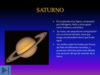 SATURNO
 Es un planeta muy ligero, compuesto
por hidrógeno, helio y otros gases
como metano y amoníaco.

 Su masa, tan pequeña en comparación
con su enorme tamaño, hace que
tenga una densidad menor que la del
agua.
 Sus anillos están formados por trozos

de hielo de diferentes tamaños, y
presentan distintas posiciones debido
a la variación del eje de rotación de la
tierra.

 