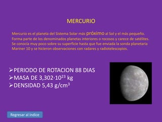 MERCURIO
Mercurio es el planeta del Sistema Solar más próximo al Sol y el más pequeño.
Forma parte de los denominados planetas interiores o rocosos y carece de satélites.
Se conocía muy poco sobre su superficie hasta que fue enviada la sonda planetaria
Mariner 10 y se hicieron observaciones con radares y radiotelescopios.

PERIODO DE ROTACION 88 DIAS
MASA DE 3,302·1023 kg
DENSIDAD 5,43 g/cm3

Regresar al índice

 