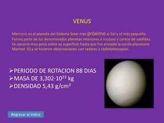 VENUS
Mercurio es el planeta del Sistema Solar más próximo al Sol y el más pequeño.
Forma parte de los denominados planetas interiores o rocosos y carece de satélites.
Se conocía muy poco sobre su superficie hasta que fue enviada la sonda planetaria
Mariner 10 y se hicieron observaciones con radares y radiotelescopios.

PERIODO DE ROTACION 88 DIAS
MASA DE 3,302·1023 kg
DENSIDAD 5,43 g/cm3

 