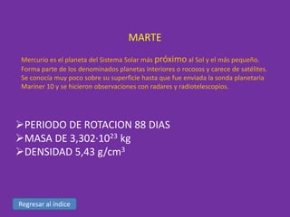 MARTE
Mercurio es el planeta del Sistema Solar más próximo al Sol y el más pequeño.
Forma parte de los denominados planetas interiores o rocosos y carece de satélites.
Se conocía muy poco sobre su superficie hasta que fue enviada la sonda planetaria
Mariner 10 y se hicieron observaciones con radares y radiotelescopios.

PERIODO DE ROTACION 88 DIAS
MASA DE 3,302·1023 kg
DENSIDAD 5,43 g/cm3

Regresar al índice

 