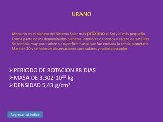 URANO
Mercurio es el planeta del Sistema Solar más próximo al Sol y el más pequeño.
Forma parte de los denominados planetas interiores o rocosos y carece de satélites.
Se conocía muy poco sobre su superficie hasta que fue enviada la sonda planetaria
Mariner 10 y se hicieron observaciones con radares y radiotelescopios.

PERIODO DE ROTACION 88 DIAS
MASA DE 3,302·1023 kg
DENSIDAD 5,43 g/cm3

Regresar al índice

 