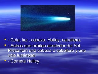  - Cola, luz , cabeza, Halley, cabellera.
 - Astros que orbitan alrededor del Sol.
Presentan una cabeza o cabellera y una
cola luminosa.
 - Cometa Halley.

 