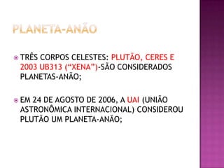  TRÊS

CORPOS CELESTES: PLUTÃO, CERES E
2003 UB313 (“XENA”)-SÃO CONSIDERADOS
PLANETAS-ANÃO;

 EM

24 DE AGOSTO DE 2006, A UAI (UNIÃO
ASTRONÔMICA INTERNACIONAL) CONSIDEROU
PLUTÃO UM PLANETA-ANÃO;

 