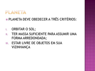  PLANETA

I.
II.
III.

DEVE OBEDECER A TRÊS CRITÉRIOS:

ORBITAR O SOL;
TER MASSA SUFICIENTE PARA ASSUMIR UMA
FORMA ARREDONDADA;
ESTAR LIVRE DE OBJETOS EM SUA
VIZINHANÇA

 