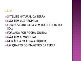 SATÉLITE

NATURAL DA TERRA
 NÃO TEM LUZ PRÓPRIA;
 LUMINOSIDADE NELA VEM DO REFLEXO DO
SOL;
 FORMADA POR ROCHA SÓLIDA;
 NÃO TEM ATMOSFERA;
 NEM ÁGUA NA FORMA LÍQUIDA;
 UM QUARTO DO DIÂMETRO DA TERRA

 