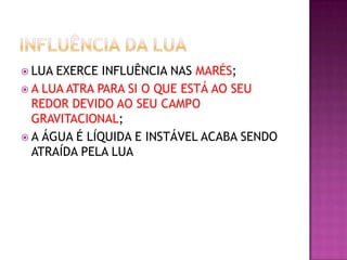  LUA

EXERCE INFLUÊNCIA NAS MARÉS;
 A LUA ATRA PARA SI O QUE ESTÁ AO SEU
REDOR DEVIDO AO SEU CAMPO
GRAVITACIONAL;
 A ÁGUA É LÍQUIDA E INSTÁVEL ACABA SENDO
ATRAÍDA PELA LUA

 