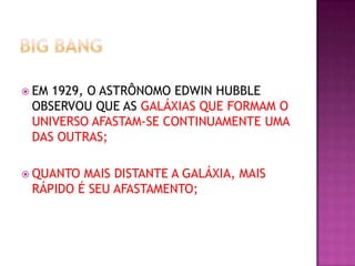  EM

1929, O ASTRÔNOMO EDWIN HUBBLE
OBSERVOU QUE AS GALÁXIAS QUE FORMAM O
UNIVERSO AFASTAM-SE CONTINUAMENTE UMA
DAS OUTRAS;

 QUANTO

MAIS DISTANTE A GALÁXIA, MAIS
RÁPIDO É SEU AFASTAMENTO;

 