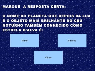MARQUE A RESPOSTA CERTA:
O NOME DO PLANETA QUE DEPOIS DA LUA
É O OBJETO MAIS BRILHANTE DO CÉU
NOTURNO TAMBÉM CONHECIDO COMO
ESTRELA D'ALVA É:
Marte
Vênus
Saturno
 