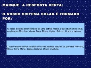 MARQUE A RESPOSTA CERTA:
O NOSSO SISTEMA SOLAR É FORMADO
POR:
O nosso sistema solar consiste de uma estrela média, a que chamamos o Sol,
os planetas Mercúrio, Vênus, Terra, Marte, Júpiter, Saturno, Urano e Netuno.
O nosso sistema solar consiste de várias estrelas médias, os planetas Mercúrio,
Vênus, Terra, Marte, Júpiter, Saturno, Urano e Netuno.
 