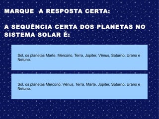 MARQUE A RESPOSTA CERTA:
A SEQUÊNCIA CERTA DOS PLANETAS NO
SISTEMA SOLAR É:
Sol, os planetas Mercúrio, Vênus, Terra, Marte, Júpiter, Saturno, Urano e
Netuno.
Sol, os planetas Marte, Mercúrio, Terra, Júpiter, Vênus, Saturno, Urano e
Netuno.
 