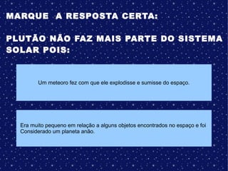 MARQUE A RESPOSTA CERTA:
PLUTÃO NÃO FAZ MAIS PARTE DO SISTEMA
SOLAR POIS:
Um meteoro fez com que ele explodisse e sumisse do espaço.
Era muito pequeno em relação a alguns objetos encontrados no espaço e foi
Considerado um planeta anão.
 