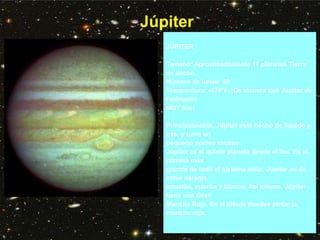 Júpiter
JUPITER
Tamaño: Aproximadamente 11 planetas Tierra
de ancho.
Número de lunas: 60
Temperatura: -278°F. ¡De manera que Júpiter es
realmente
MUY frío!
Principalmente, Júpiter está hecho de líquido y
gas, y tiene un
pequeño núcleo rocoso.
Júpiter es el quinto planeta desde el Sol. Es el
planeta más
grande de todo el sistema solar. Júpiter es de
color naranja,
amarillo, marrón y blanco. Así mismo, Júpiter
tiene una Gran
Mancha Roja. En el dibujo puedes pintar la
mancha roja.
 