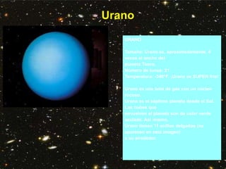 Urano
URANO
Tamaño: Urano es, aproximadamente, 4
veces el ancho del
planeta Tierra.
Número de lunas: 21
Temperatura: -346°F. ¡Urano es SUPER frío!
Urano es una bola de gas con un núcleo
rocoso.
Urano es el séptimo planeta desde el Sol.
Las nubes que
envuelven al planeta son de color verde
azulado. Así mismo,
Urano tienen 11 anillos delgados (no
aparecen en esta imagen)
a su alrededor.
 