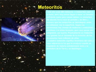 Meteoritos
Cada año unos 500 meteoros o meteoritos caen a
la tierra, pero muy pocos llegan a tener un tamaño
suficiente como para causar daños. La atmósfera
del planeta tierra hace de pantalla y de filtro y
provoca que los meteoritos se desintegren antes
de colisionar con la superficie. Según los
astrónomos hay cientos de meteoros o meteoritos
próximos a la órbita terrestre, pero muy pocos son
peligrosos, por suerte. Precisamente un meteorito
muy grande fue el causante de la extinción de los
dinosaurios hace millones de años.
La palabra meteorito significa fenómeno del cielo y
hace referencia la luz que se produce cuando un
fragmento de materia extraterrestre entra a la
atmósfera de la Tierra y se desintegra.
 