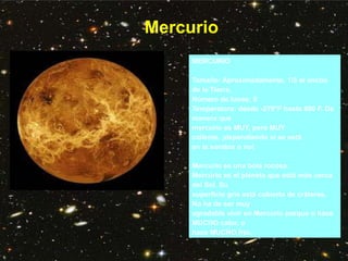 Mercurio
MERCURIO
Tamaño: Aproximadamente, 1/3 el ancho
de la Tierra.
Número de lunas: 0
Temperatura: desde -279°F hasta 800 F. De
manera que
mercurio es MUY, pero MUY
caliente, ¡dependiendo si se está
en la sombra o no!
Mercurio es una bola rocosa.
Mercurio es el planeta que está más cerca
del Sol. Su
superficie gris está cubierta de cráteres.
No ha de ser muy
agradable vivir en Mercurio porque o hace
MUCHO calor, o
hace MUCHO frío.
 