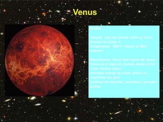 Venus
VENUS
Tamaño: Casi tan grande como la Tierra.
Número de lunas: 0
Temperatura: ~890°F. ¡Venus es MUY
caliente!
Básicamente, Venus está hecho de rocas.!
Venus es el segundo planeta desde el Sol.
Tiene densas nubes
amarillas hechas de ácido. Sobre su
superficie hay gran
cantidad de volcanes, montañas y grandes
grietas.
 