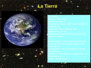 La Tierra
LA TIERRA
Tamaño: 7 926 millas
Número de lunas: 1
Temperatura: desde -130°F hasta 136°F. Estas
temperaturas
pueden ser frías o calientes, pero
básicamente, ¡es una
temperatura excelente para la vida existente
aquí en la Tierra!
Básicamente, la Tierra está hecho de rocas.!
La Tierra es el tercer planeta desde el Sol.
Tiene agua en
su superficie, y aire que podemos respirar.
Vista desde el
espacio, la Tierra parece una pelota azul, con
tierra marrón y
verde, y nubes blancas.
 