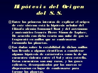 Hi pót es i s del Ori genHi pót es i s del Ori gen
del S. S.del S. S.
@ Entre los primeros intentos de explicar el origenEntre los primeros intentos de explicar el origen
de este sistema está lade este sistema está la hipótesis nebular delhipótesis nebular del
filósofo alemán Immanuel Kant y delfilósofo alemán Immanuel Kant y del astrónomoastrónomo
yy matemático francés Pierre Simon de Laplace.matemático francés Pierre Simon de Laplace.
De acuerdo con dicha teoría unaDe acuerdo con dicha teoría una nube de gas senube de gas se
fragmentó en anillos que se condensaronfragmentó en anillos que se condensaron
formando losformando los planetas.planetas.
@ Las dudas sobre la estabilidad de dichos anillosLas dudas sobre la estabilidad de dichos anillos
han llevado ahan llevado a algunos científicos a consideraralgunos científicos a considerar
algunas hipótesis de catástrofes como laalgunas hipótesis de catástrofes como la de unde un
encuentro violento entre el Sol y otra estrella.encuentro violento entre el Sol y otra estrella.
Estos encuentros sonEstos encuentros son muy raros, y los gasesmuy raros, y los gases
calientes, desorganizados por las mareas secalientes, desorganizados por las mareas se
dispersarían en lugar de condensarse paradispersarían en lugar de condensarse para
formar los planetas.formar los planetas.
 