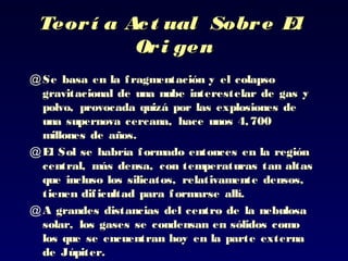 Teorí a Act ual Sobre ElTeorí a Act ual Sobre El
Ori genOri gen
@ Se basa en la fragmentación y el colapsoSe basa en la fragmentación y el colapso
gravitacional de una nube interestelar de gas ygravitacional de una nube interestelar de gas y
polvo, provocada quizá por las explosiones depolvo, provocada quizá por las explosiones de
una supernova cercana, hace unos 4,700una supernova cercana, hace unos 4,700
millones de añosmillones de años..
@ El Sol se habría formadoEl Sol se habría formado entonces en la regiónentonces en la región
central, más densacentral, más densa, con temperaturas tan altas, con temperaturas tan altas
que incluso los silicatos, relativamente densos,que incluso los silicatos, relativamente densos,
tienen dificultad para formarse allí.tienen dificultad para formarse allí.
@ A grandes distanciasA grandes distancias del centro de la nebulosadel centro de la nebulosa
solar, los gases se condensan en sólidos comosolar, los gases se condensan en sólidos como
loslos que se encuentran hoy en la parte externaque se encuentran hoy en la parte externa
de Júpiter.de Júpiter.
 
