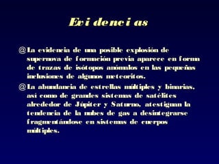 Evi denci asEvi denci as
@ La evidencia de unaLa evidencia de una posible explosión deposible explosión de
supernova de formación previa aparece en formasupernova de formación previa aparece en forma
dede trazas de isótopos anómalos en las pequeñastrazas de isótopos anómalos en las pequeñas
inclusiones de algunosinclusiones de algunos meteoritos.meteoritos.
@ La abundancia de estrellas múltiplesLa abundancia de estrellas múltiples y binarias,y binarias,
así como de grandes sistemas de satélitesasí como de grandes sistemas de satélites
alrededor de Júpiteralrededor de Júpiter y Saturno, atestiguan lay Saturno, atestiguan la
tendencia de la nubes de gas a desintegrarsetendencia de la nubes de gas a desintegrarse
fragmentándose en sistemas de cuerposfragmentándose en sistemas de cuerpos
múltiples.múltiples.
 
