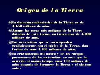 Ori gen de l a Ti erraOri gen de l a Ti erra
@ La datación radiométrica deLa datación radiométrica de la Tierra ela Tierra es des de
4.650 millones de años.4.650 millones de años.
@ Aunque lasAunque las rocasrocas más antiguas de lamás antiguas de la TierraTierra
datadas de esta forma, no tienen más de 4.000datadas de esta forma, no tienen más de 4.000
millones de añosmillones de años..
@ LLosos meteoritos, que se correspondenmeteoritos, que se corresponden
geológicamente con el núcleo de la Tierra,geológicamente con el núcleo de la Tierra, dandan
fechas de unos 4.500 millones de añosfechas de unos 4.500 millones de años..
@ LLa cristalización del núcleo ya cristalización del núcleo y de los cuerposde los cuerpos
precursores de los meteoritos, se cree que haprecursores de los meteoritos, se cree que ha
ocurrido alocurrido al mismo tiempo, unos 150 millones demismo tiempo, unos 150 millones de
años después de formarse la Tierra y elaños después de formarse la Tierra y el sistemasistema
solar.solar.
 