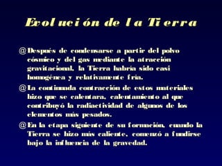 Evol uci ón de l a Ti erraEvol uci ón de l a Ti erra
@ Después de condensarse a partir del polvoDespués de condensarse a partir del polvo
cósmico y del gas mediante lacósmico y del gas mediante la atracciónatracción
gravitacional, la Tierra habría sido casigravitacional, la Tierra habría sido casi
homogénea yhomogénea y relativamente fría.relativamente fría.
@ LLa continuada contracción de estos materialesa continuada contracción de estos materiales
hizohizo que se calentara, calentamiento al queque se calentara, calentamiento al que
contribuyó la radiactividad decontribuyó la radiactividad de algunos de losalgunos de los
elementos más pesados.elementos más pesados.
@ En la etapa siguiente de suEn la etapa siguiente de su formación, cuando laformación, cuando la
Tierra se hizo más caliente, comenzó a fundirseTierra se hizo más caliente, comenzó a fundirse
bajobajo la influencia de la gravedad.la influencia de la gravedad.
 