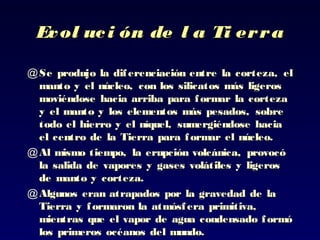Evol uci ón de l a Ti erraEvol uci ón de l a Ti erra
@ SeSe produjo la diferenciación entre laprodujo la diferenciación entre la corteza, elcorteza, el
manto y el núcleo, con los silicatos más ligerosmanto y el núcleo, con los silicatos más ligeros
moviéndosemoviéndose hacia arriba para formar la cortezahacia arriba para formar la corteza
y el manto y los elementos más pesados,y el manto y los elementos más pesados, sobresobre
todo el hierro y el níquel,todo el hierro y el níquel, sumergiéndose haciasumergiéndose hacia
el centro de lael centro de la Tierra para formar el núcleo.Tierra para formar el núcleo.
@ Al mismo tiempo, la erupción volcánica,Al mismo tiempo, la erupción volcánica, provocóprovocó
la salida de vapores y gases volátiles y ligerosla salida de vapores y gases volátiles y ligeros
de manto yde manto y corteza.corteza.
@ Algunos eran atrapados por la gravedad de laAlgunos eran atrapados por la gravedad de la
Tierra y formaron laTierra y formaron la atmósfera primitiva,atmósfera primitiva,
mientras que el vapor de agua condensado formómientras que el vapor de agua condensado formó
loslos primeros océanos del mundo.primeros océanos del mundo.
 